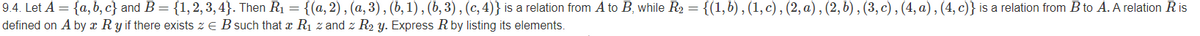 9.4. Let A = {a, b, c} and B= {1,2, 3, 4}. Then R1 = {(a, 2), (a, 3) , (b, 1), (b, 3) , (c, 4)} is a relation from A to B, while R2 = {(1,b) , (1, c) , (2, a) , (2, b) , (3, c) , (4, a) , (4, c)} is a relation from B to A. A relation Ris
defined on A by x Ry if there exists z e B such that x R1 z and z R2 y. Express Rby listing its elements.
