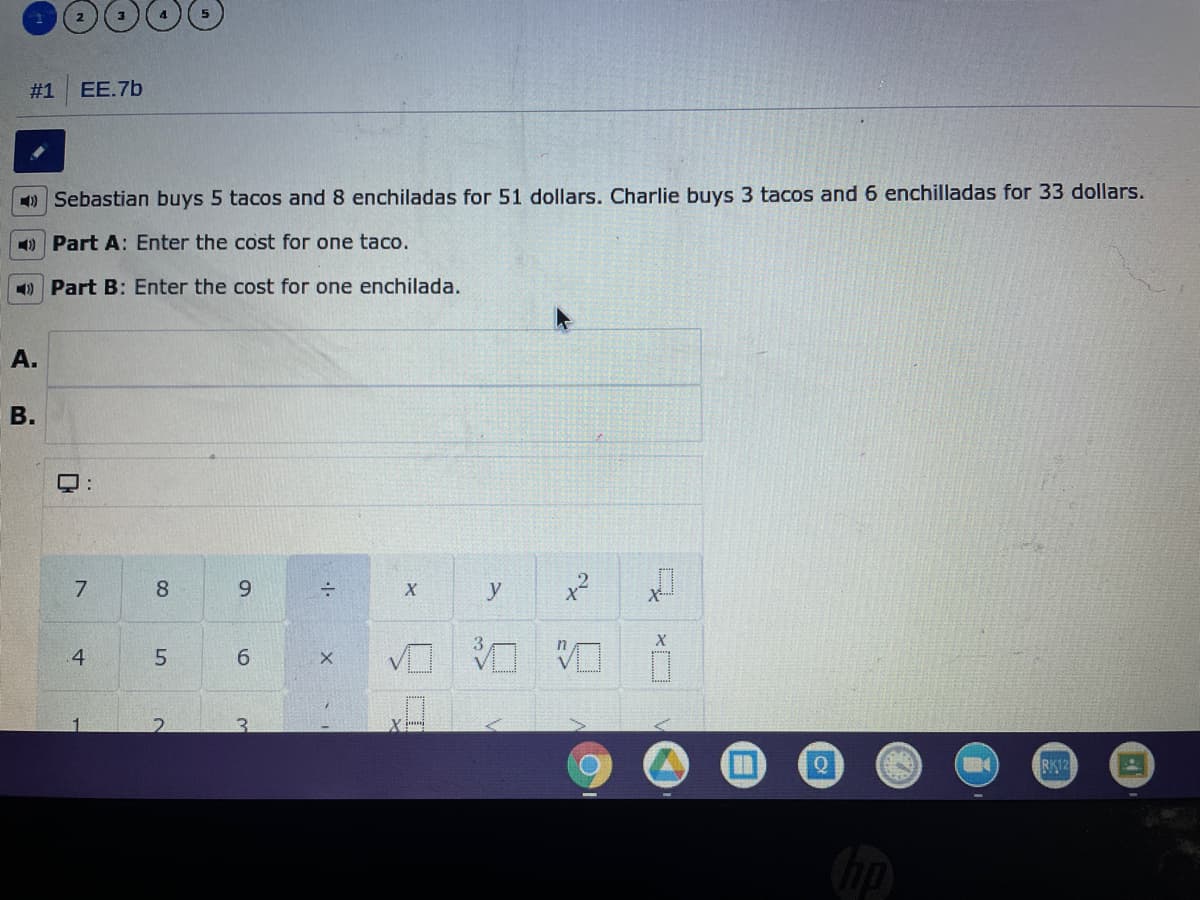 #1
EE.7b
1) Sebastian buys 5 tacos and 8 enchiladas for 51 dollars. Charlie buys 3 tacos and 6 enchilladas for 33 dollars.
1) Part A: Enter the cost for one taco.
1) Part B: Enter the cost for one enchilada.
A.
В.
7
8
X
4
6.
3.
RK12
