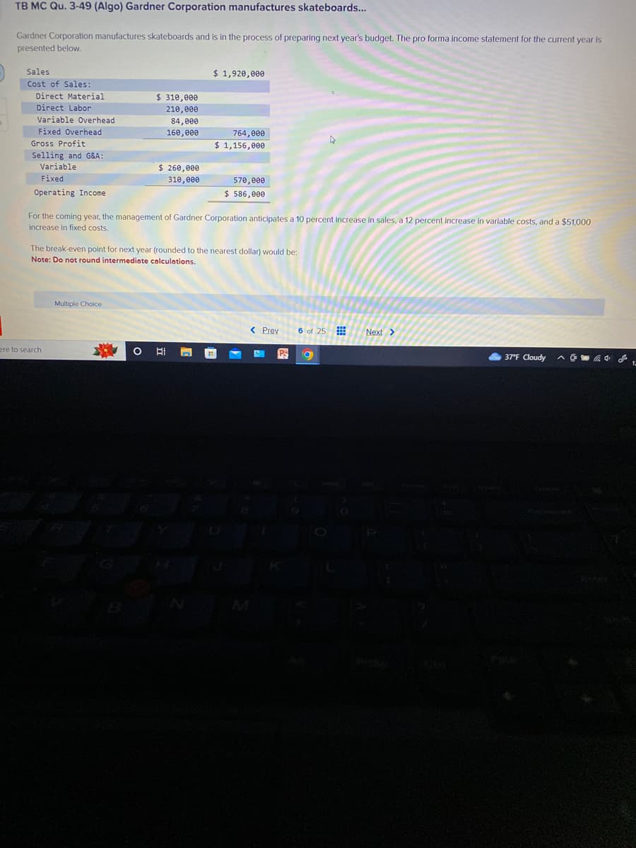 TB MC Qu. 3-49 (Algo) Gardner Corporation manufactures skateboards...
Gardner Corporation manufactures skateboards and is in the process of preparing next year's budget. The pro forma income statement for the current year is
presented below.
Sales
Cost of Sales:
Direct Material
Direct Labor
Variable Overhead
Fixed Overhead
Gross Profit
Selling and G&A:
Variable
Fixed
Operating Income
ere to search
$ 310,000
210,000
84,000
160,000
Multiple Choice
$ 260,000
310,000
O
$ 1,920,000
For the coming year, the management of Gardner Corporation anticipates a 10 percent increase in sales, a 12 percent increase in variable costs, and a $51,000
increase in fixed costs.
764,000
$ 1,156,000
The break-even point for next year (rounded to the nearest dollar) would be:
Note: Do not round intermediate calculations.
570,000
$ 586,000
< Prev
6 of 25
O
Next >
37°F Cloudy @ L
^
1-