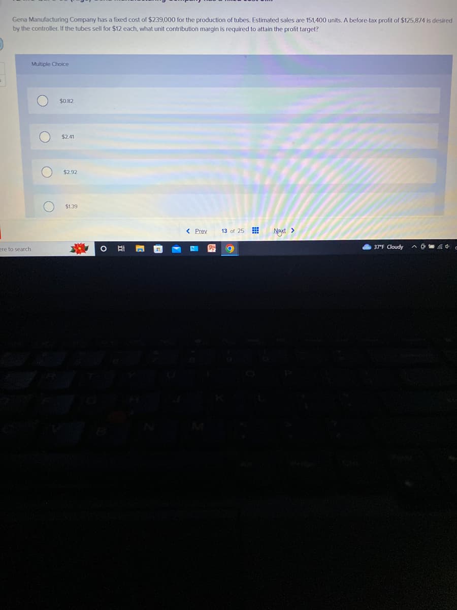 Gena Manufacturing Company has a fixed cost of $239,000 for the production of tubes. Estimated sales are 151,400 units. A before-tax profit of $125,874 is desired
by the controller. If the tubes sell for $12 each, what unit contribution margin is required to attain the profit target?
ere to search
Multiple Choice
O
$0.82
$2.41
$2.92
$1.39
*
O El
< Prev
13 of 25
O
Next >
37°F Cloudy
^4 c