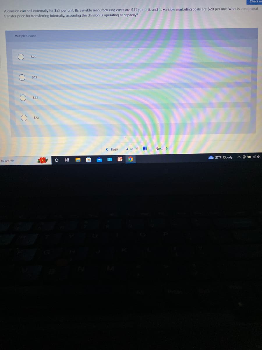 Check m
A division can sell externally for $73 per unit. Its variable manufacturing costs are $42 per unit, and its variable marketing costs are $20 per unit. What is the optimal
transfer price for transferring internally, assuming the division is operating at capacity?
to search
Multiple Choice
O
$20
$42
$62
$73
I
Hi
< Prev
PS
4 of 25
O
Next >
37°F Cloudy
^4