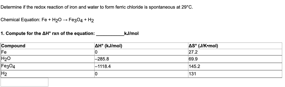 Determine if the redox reaction of iron and water to form ferric chloride is spontaneous at 29°C.
Chemical Equation: Fe + H₂O → Fe3O4 + H2
kJ/mol
1. Compute for the AH° rxn of the equation:
Compound
Fe
H₂O
Fe3O4
H₂
AH° (kJ/mol)
0
-285.8
-1118.4
0
AS (J/Komol)
27.2
69.9
145.2
131