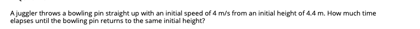 A juggler throws a bowling pin straight up with an initial speed of 4 m/s from an initial height of 4.4 m. How much time
elapses until the bowling pin returns to the same initial height?
