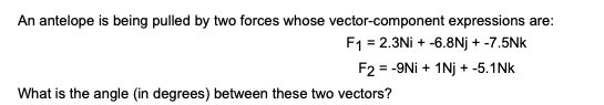 An antelope is being pulled by two forces whose vector-component expressions are:
F1 = 2.3Ni + -6.8Nj + -7.5Nk
F2 = -9Ni + 1Nj + -5.1Nk
What is the angle (in degrees) between these two vectors?
