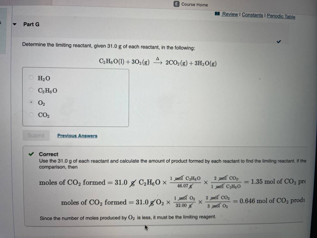 E Course Home
Review I Constants I Periodic Table
Part G
Determine the limiting reactant, given 31.0 g of each reactant, in the following:
C,HeO(1) + 302 (g) → 2CO2(g) + 3H2O(g)
O H20
O C,H6O
O 02
CO2
Submit
Previous Answers
Correct
Use the 31.0g of each reactant and calculate the amount of product formed by each reactant to find the limiting reactant. If the
comparison, then
1 mol C2H60
46.07g
2 Hol CO2
moles of CO2 formed
31.0 g C2H6O x
= 1.35 mol of CO2 pro
1 pmol C2HO
1 mol 02
32.00 g
2 Hol CO2
moles of CO2 formed = 31.0 g'O2 x
= 0.646 mol of CO2 produ
3 paol O2
Since the number of moles produced by O2 is less, it must be the limiting reagent.
