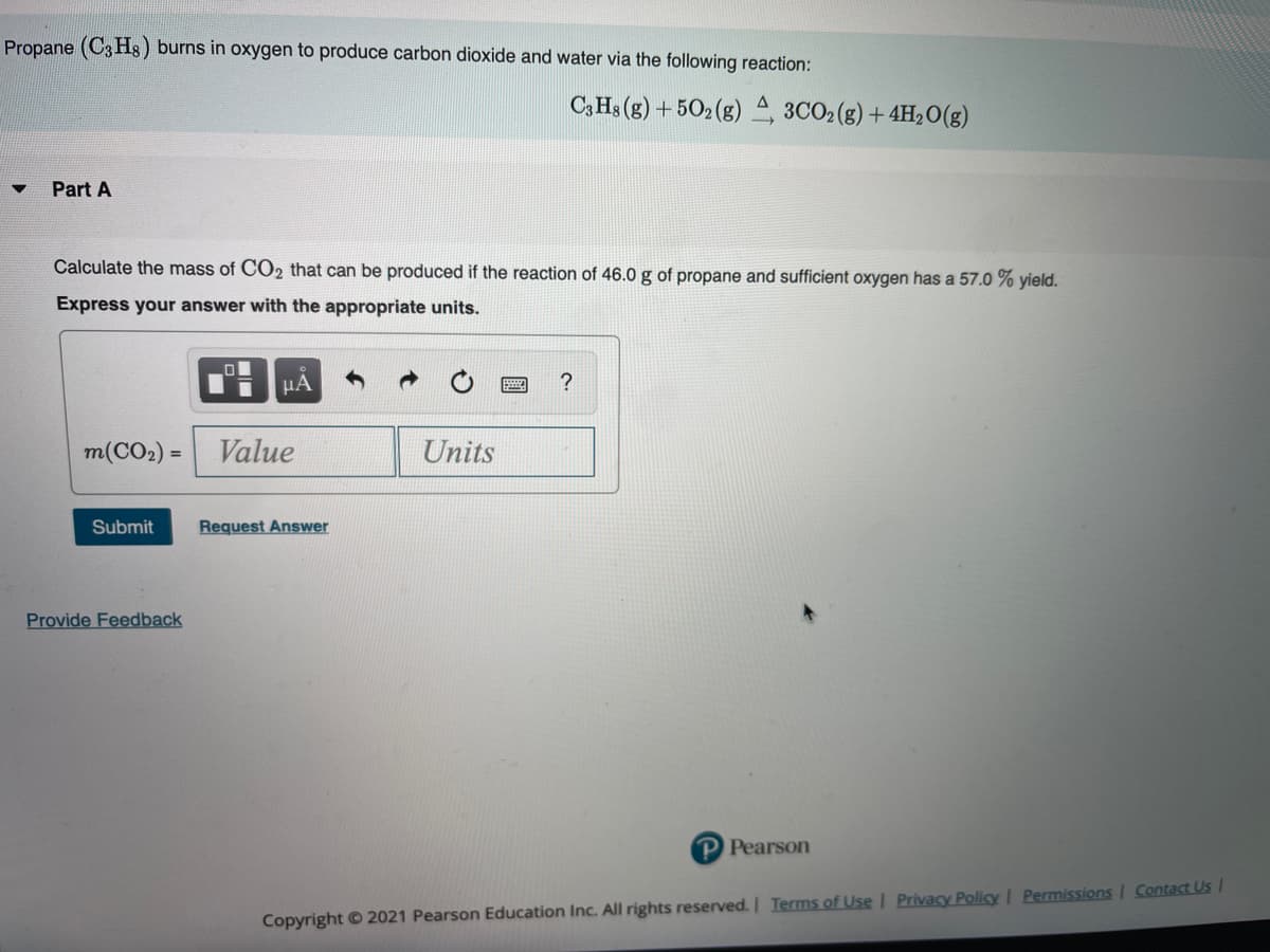 Propane (C3 H3) burns in oxygen to produce carbon dioxide and water via the following reaction:
C3 Hs (g) + 502 (g) 2 3CO2(g) + 4H20(g)
Part A
Calculate the mass of CO2 that can be produced if the reaction of 46.0 g of propane and sufficient oxygen has a 57.0 % yield.
Express your answer with the appropriate units.
µA
m(CO2) =
Value
Units
Submit
Request Answer
Provide Feedback
P Pearson
Copyright © 2021 Pearson Education Inc. All rights reserved. Terms ofUse I Privacy Policy I Permissions | Contact Us I
