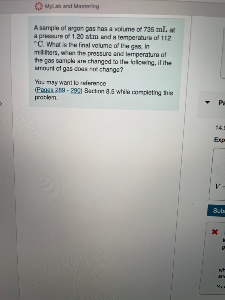 MyLab and Mastering
A sample of argon gas has a volume of 735 mL at
a pressure of 1.20 atm and a temperature of 112
°C. What is the final volume of the gas, in
milliliters, when the pressure and temperature of
the gas sample are changed to the following, if the
amount of gas does not change?
You may want to reference
(Pages 289 - 290) Section 8.5 while completing this
problem.
Pa
14.9
Exp
V =
Subr
g
wh
and
You
