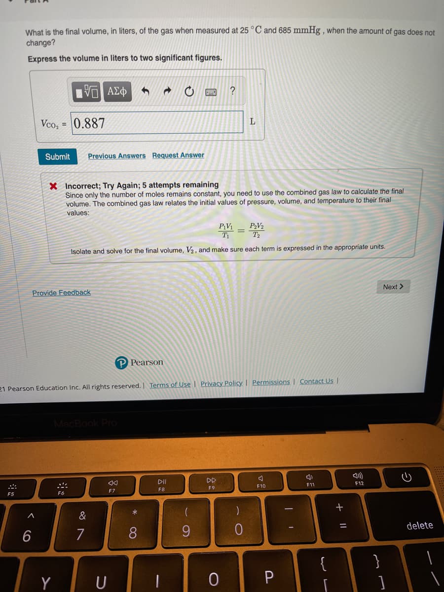 What is the final volume, in liters, of the gas when measured at 25 °C and 685 mmHg , when the amount of gas does not
change?
Express the volume in liters to two significant figures.
Vco, =
0.887
Submit
Previous Answers Request Answer
X Incorrect; Try Again; 5 attempts remaining
Since only the number of moles remains constant, you need to use the combined gas law to calculate the final
volume. The combined gas law relates the initial values of pressure, volume, and temperature to their final
values:
P¡V1
P2V2
Isolate and solve for the final volume, V2, and make sure each term is expressed in the appropriate units.
Next >
Provide Feedback
P Pearson
21 Pearson Education Inc. All rights reserved. Terms of Use I Privacy Policy I Permissions | Contact Us |
MacBook Pro
II
DD
F12
F10
F11
F9
F7
F8
F5
F6
&
delete
7
8
{
}
Y
+
