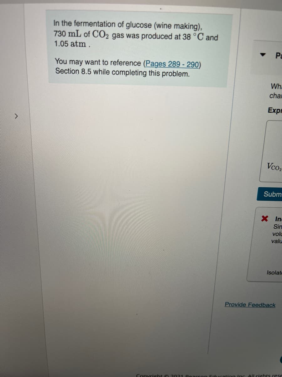 In the fermentation of glucose (wine making),
730 mL of CO2 gas was produced at 38 °C and
1.05 atm.
Pa
You may want to reference (Pages 289 - 290)
Section 8.5 while completing this problem.
Wha
char
Expr
Vco,
Subm.
XIn
Sin
volu
valu
Isolate
Provide Feedback
All rights rese
Convright O

