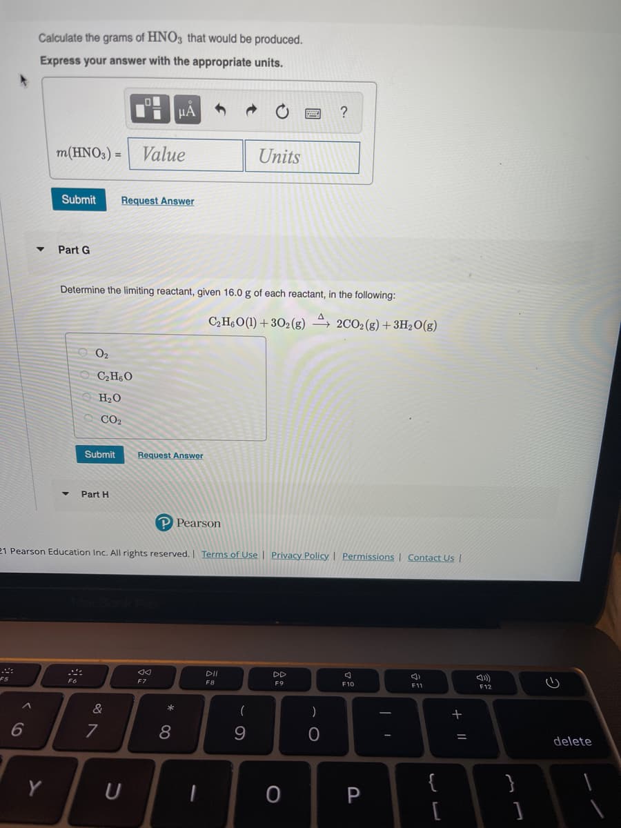 Calculate the grams of HNO3 that would be produced.
Express your answer with the appropriate units.
HA
m(HNO3) =
Value
Units
Submit
Request Answer
Part G
Determine the limiting reactant, given 16.0 g of each reactant, in the following:
C,H6O(1) + 302(g) –→ 2CO2(g)+3H2O(g)
O2
O CH¿O
O H2O
CO2
Submit
Request Answer
Part H
P Pearson
21 Pearson Education Inc. All rights reserved. Terms of Use | Privacy Policy | Permissions | Contact Us |
DI
DD
F7
F8
F9
F10
F12
(
)
8
delete
Y
U
{
}
P
