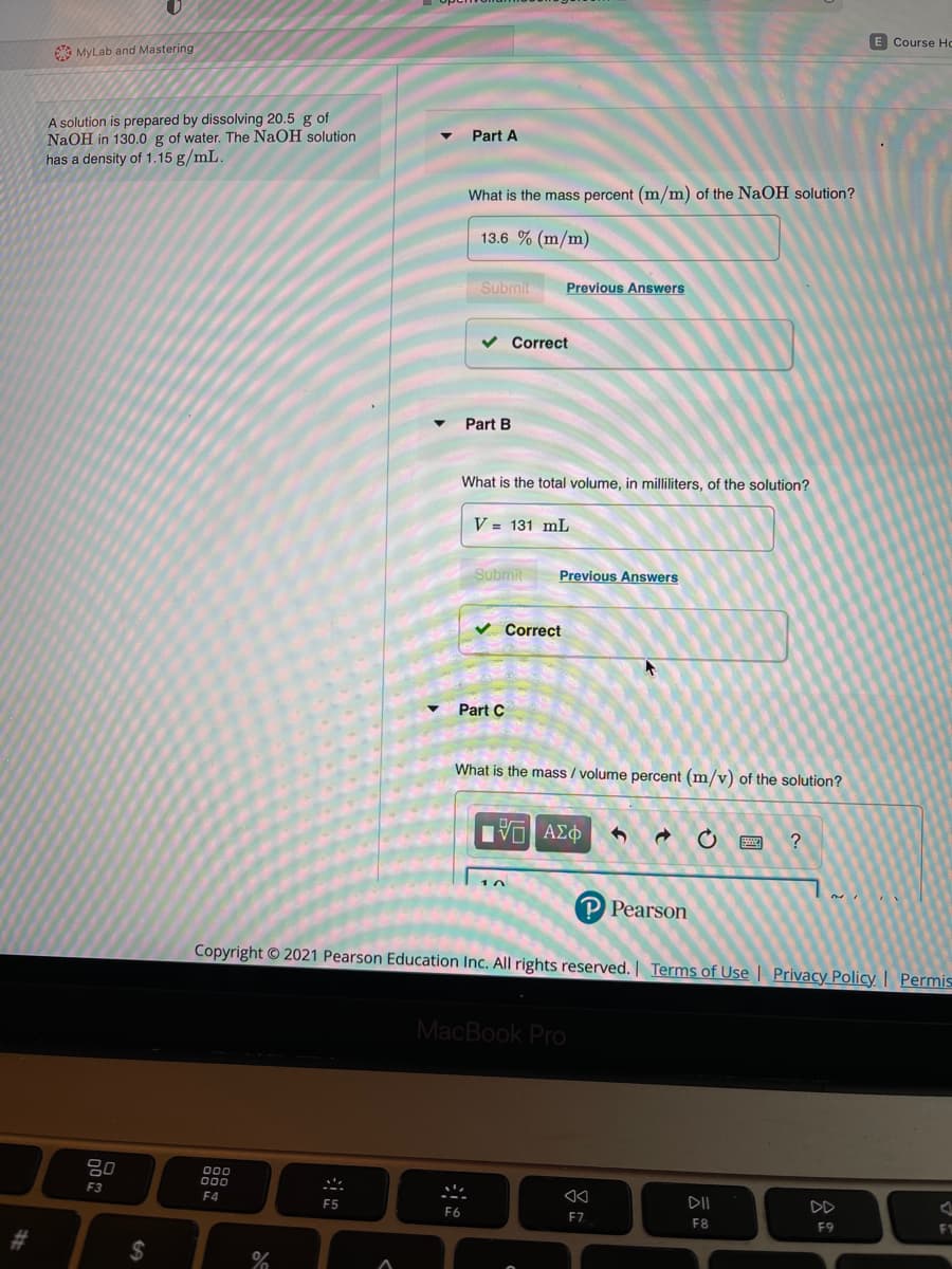 E Course Ho
MyLab and Mastering
A solution is prepared by dissolving 20.5 g of
NaOH in 130.0 g of water. The NaOH solution
has a density of 1.15 g/mL.
Part A
What is the mass percent (m/m) of the NaOH solution?
13.6 % (m/m)
Submit
Previous Answers
Correct
Part B
What is the total volume, in milliliters, of the solution?
V = 131 mL
Submit
Previous Answers
Correct
Part C
What is the mass / volume percent (m/v) of the solution?
P Pearson
Copyright © 2021 Pearson Education Inc. All rights reserved. | Terms of Use | Privacy Policy | Permis
MacBook Pro
80
000
F3
F4
DII
DD
F5
F6
F7
F8
F9
%24
