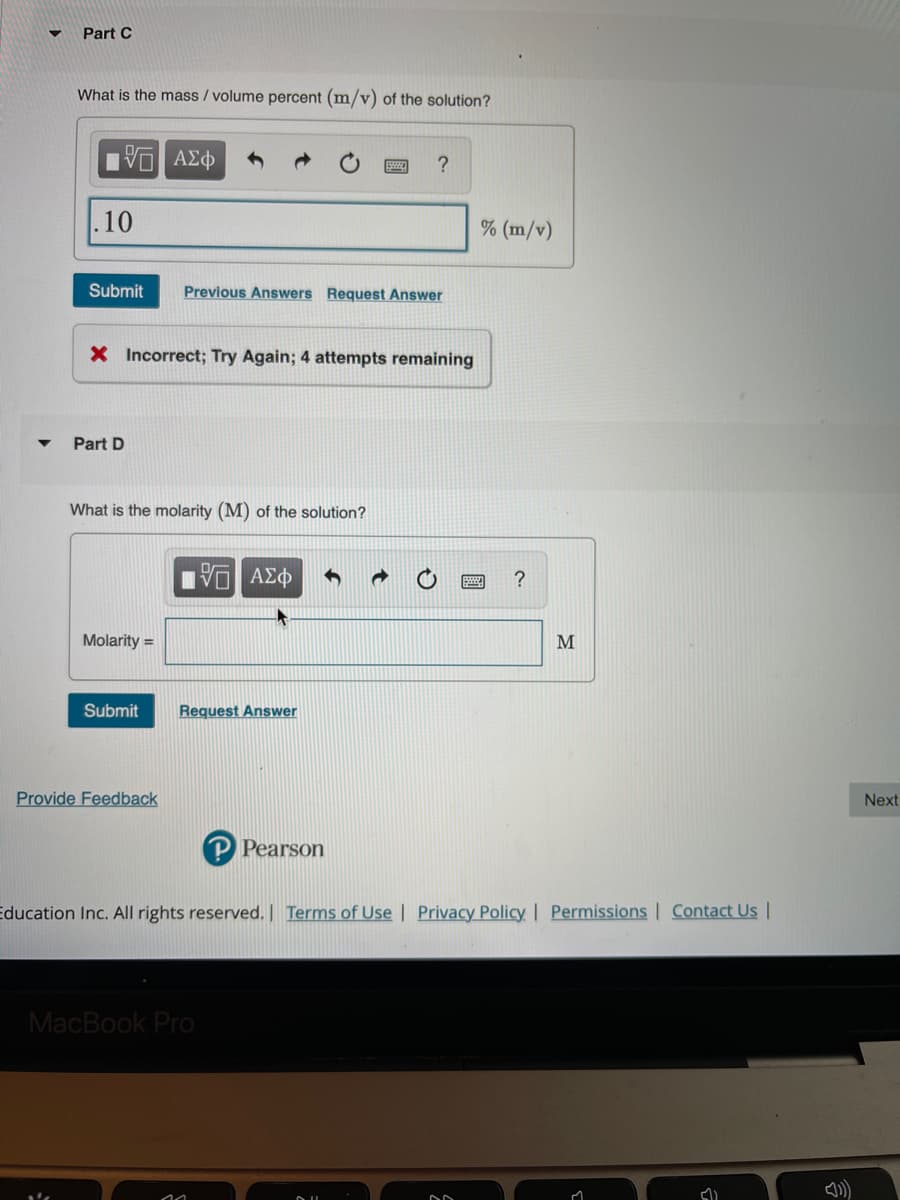 Part C
What is the mass / volume percent (m/v) of the solution?
.10
% (m/v)
Submit
Previous Answers Request Answer
X Incorrect; Try Again; 4 attempts remaining
Part D
What is the molarity (M) of the solution?
?
Molarity =
M
Submit
Request Answer
Provide Feedback
Next
P Pearson
Education Inc. All rights reserved. Terms of Use | Privacy Policy | Permissions | Contact Us |
MacBook Pro
