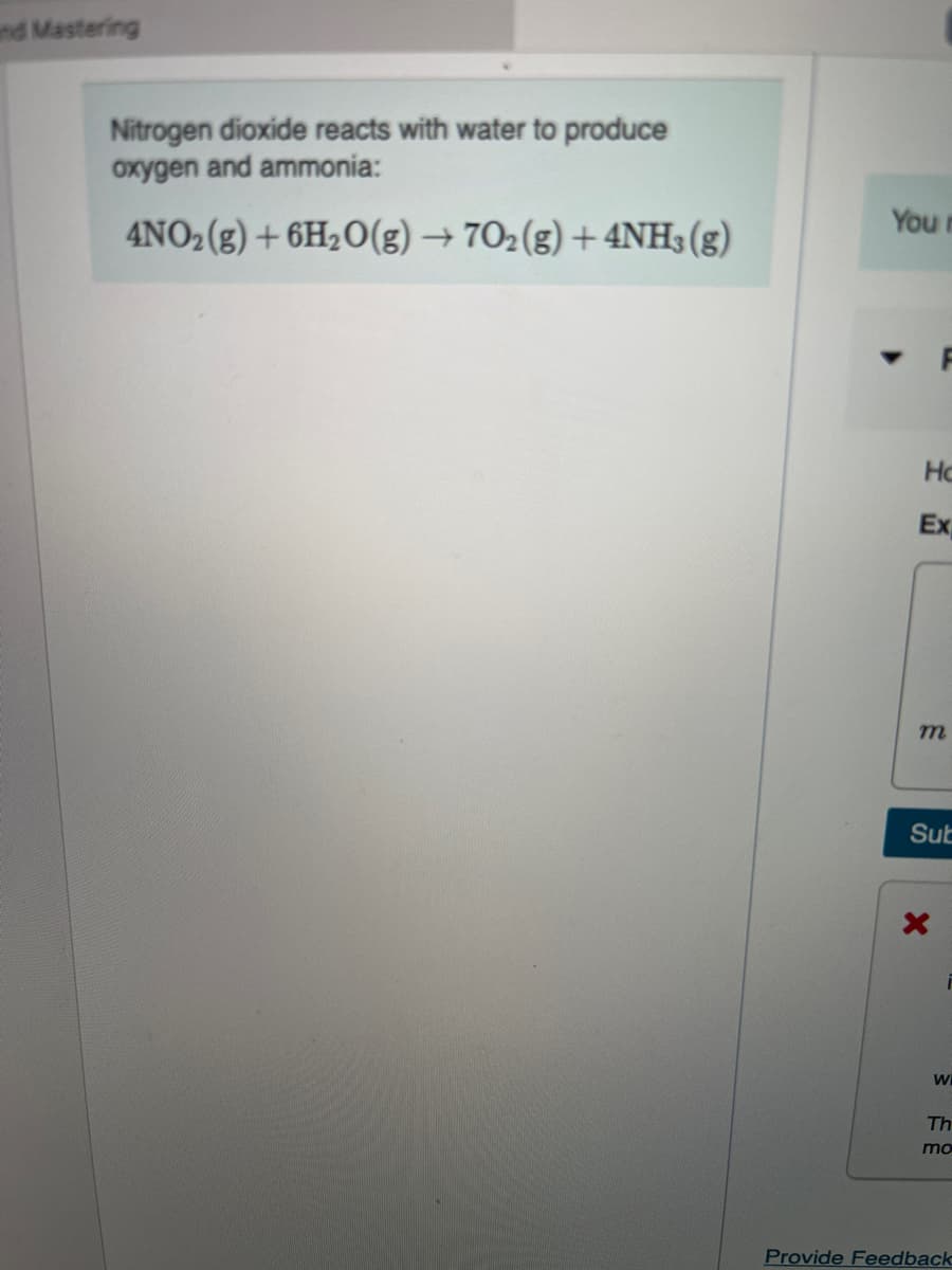 nd Mastering
Nitrogen dioxide reacts with water to produce
oxygen and ammonia:
You r
4NO2(g) + 6H2O(g) → 702(g) + 4NH3(g)
Ho
Ex
Sut
wi
Th
mo
Provide Feedback
