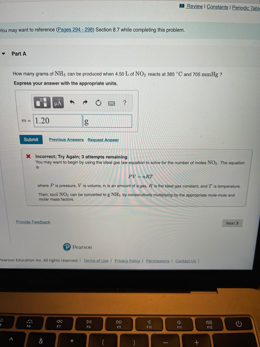 II Review I Constants I Periodic Table
You may want to reference (Pages 294 - 298) Section 8.7 while completing this problem.
Part A
How many grams of NH3 can be produced when 4.50 L of NO2 reacts at 385 ° C and 705 mmHg ?
Express your answer with the appropriate units.
µA
1.20
m =
Submit
Previous Answers Request Answer
X Incorrect; Try Again; 3 attempts remaining
You may want to begin by using the ideal gas law equation to solve for the number of moles NO2. The equation
is
PV = nRT
where P is pressure, V is volume, n is an amount of a gas, R is the ideal gas constant, and T is temperature.
Then, mol NO2 can be converted to g NH3 by consecutively multiplying by the appropriate mole-mole and
molar mass factors.
Provide Feedback
Next >
P Pearson
Pearson Education Inc. All rights reserved. I Terms of Use | Privacy Policy I Permissionsl Contact Us
DII
DD
F6
F7
F8
F9
F10
F11
F12
&
*
司
