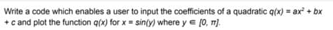 Write a code which enables a user to input the coefficients of a quadratic q(x) = ax + bx
+ c and plot the function q(x) for x = sin(y) where y e [0, T).
