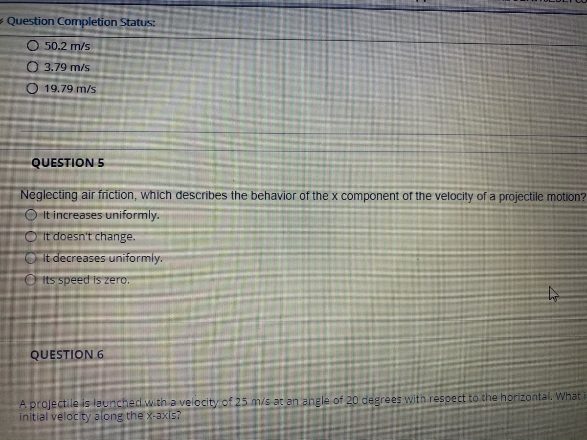 - Question Completion Status:
50.2 m/s
3.79 m/s
O 19.79 m/s
QUESTION 5
Neglecting air friction, which describes the behavior of the x component of the velocity of a projectile motion?
O It increases uniformly.
O It doesn't change.
O It decreases uniformly.
Its speed is zero.
QUESTION 6
A projectile is launched with a velocity of 25 m/s at an angle of 20 degrees with respect to the horizontal. What i
initial velocity along the x-axis?
