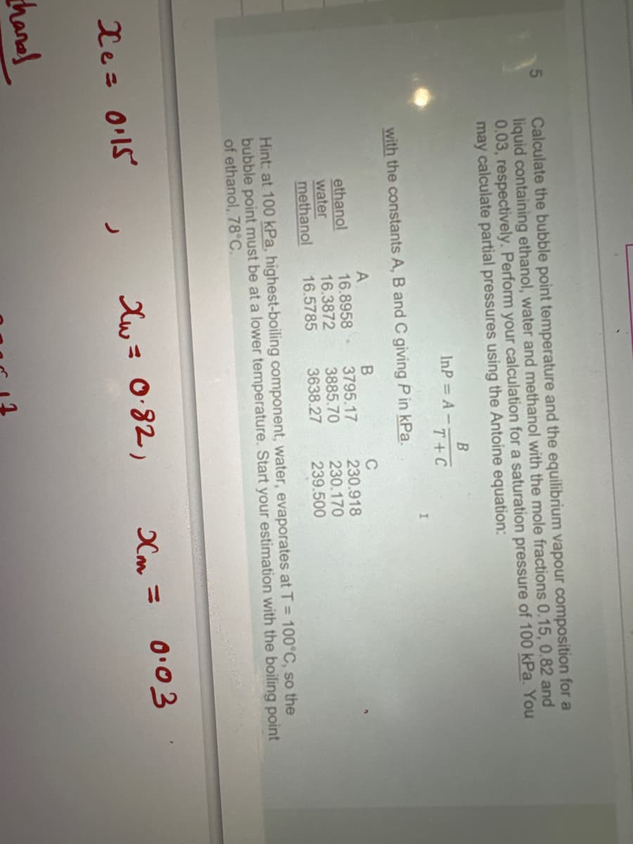 5
handl
Calculate the bubble point temperature and the equilibrium vapour composition for a
liquid containing ethanol, water and methanol with the mole fractions 0.15, 0.82 and
0.03, respectively. Perform your calculation for a saturation pressure of 100 kPa. You
may calculate partial pressures using the Antoine equation:
xe: 015
B
T+C
with the constants A, B and C giving P in kPa.
A
B
16.8958-
3795.17
16.3872
3885.70
16.5785
3638.27
ethanol
water
methanol
InP= A -;
C
230.918
230.170
239.500
Hint: at 100 kPa, highest-boiling component, water, evaporates at T = 100°C, so the
bubble point must be at a lower temperature. Start your estimation with the boiling point
of ethanol, 78°C.
Xw = 0.82,
Xm=
0.03