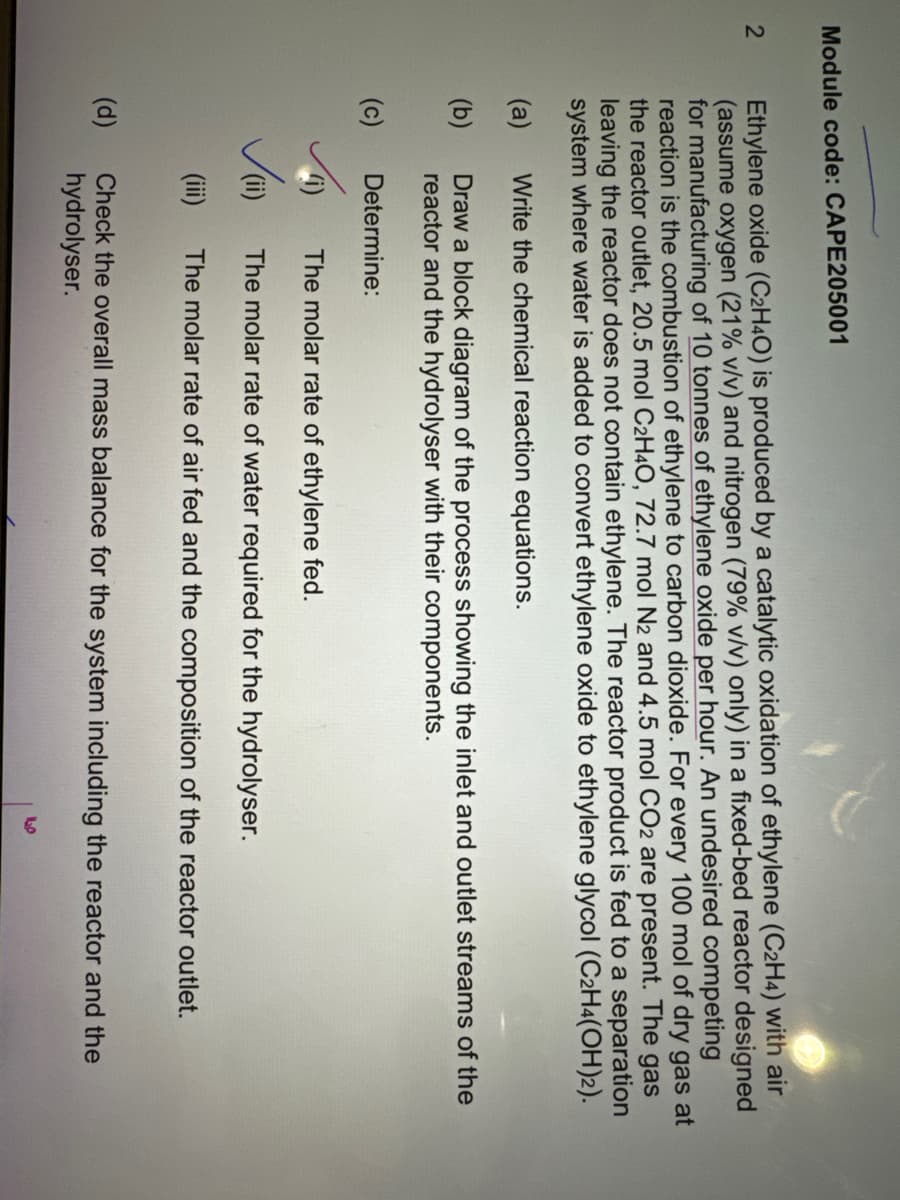 Module code: CAPE205001
2
Ethylene oxide (C2H4O) is produced by a catalytic oxidation of ethylene (C2H4) with air
(assume oxygen (21% v/v) and nitrogen (79% v/v) only) in a fixed-bed reactor designed
for manufacturing of 10 tonnes of ethylene oxide per hour. An undesired competing
reaction is the combustion of ethylene to carbon dioxide. For every 100 mol of dry gas at
the reactor outlet, 20.5 mol C2H4O, 72.7 mol N2 and 4.5 mol CO2 are present. The gas
leaving the reactor does not contain ethylene. The reactor product is fed to a separation
system where water is added to convert ethylene oxide to ethylene glycol (C2H4(OH)2).
Write the chemical reaction equations.
Draw a block diagram of the process showing the inlet and outlet streams of the
reactor and the hydrolyser with their components.
Determine:
(a)
(b)
(c)
(d)
The molar rate of ethylene fed.
The molar rate of water required for the hydrolyser.
(iii) The molar rate of air fed and the composition of the reactor outlet.
(i)
Check the overall mass balance for the system including the reactor and the
hydrolyser.
LO