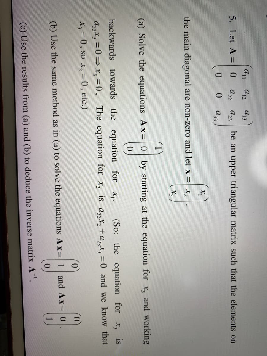 5. Let A =
all
0
0
a12 a13
a22 a23
0
A33.
be an upper triangular matrix such that the elements on
X₁
the main diagonal are non-zero and let x = x₂
(a) Solve the equations Ax=0 by starting at the equation for x, and working
(9)
backwards towards the equation for x₁. (So: the equation for x3 is
a33x3 = 0⇒x3=0, The equation for x₂ is a22x₂ + a23x3 = 0 and we know that
x3 = 0, so x₂ = 0, etc.)
0
(b) Use the same method as in (a) to solve the equations Ax= 1 and Ax= 0
(17)
(c) Use the results from (a) and (b) to deduce the inverse matrix A-¹.