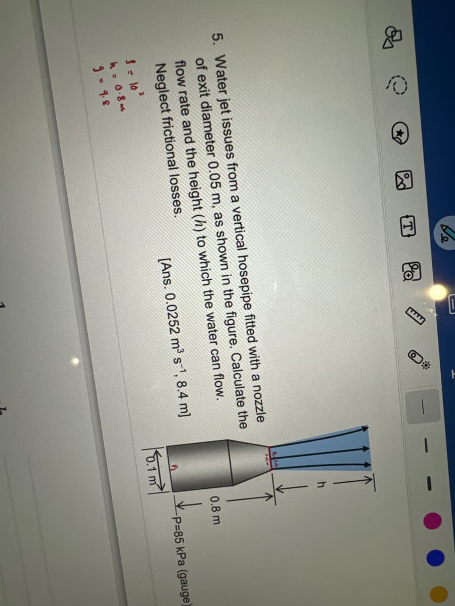 e
5. Water jet issues from a vertical hosepipe fitted with a nozzle
of exit diameter 0.05 m, as shown in the figure. Calculate the
flow rate and the height (h) to which the water can flow.
Neglect frictional losses.
[Ans. 0.0252 m³ s-¹, 8.4 m]
3 = 10²
h = 0.8m
9 = 9.8
0.1 m
0.8 m
-P=85 kPa (gauge)