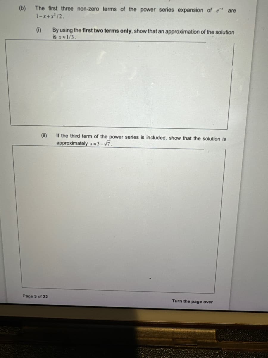(b)
The first three non-zero terms of the power series expansion of e* are
1-x+x²/2.
(i)
(ii)
Page 3 of 22
By using the first two terms only, show that an approximation of the solution
is x= 1/3.
If the third term of the power series is included, show that the solution is
approximately x≈3-√7.
Turn the page over