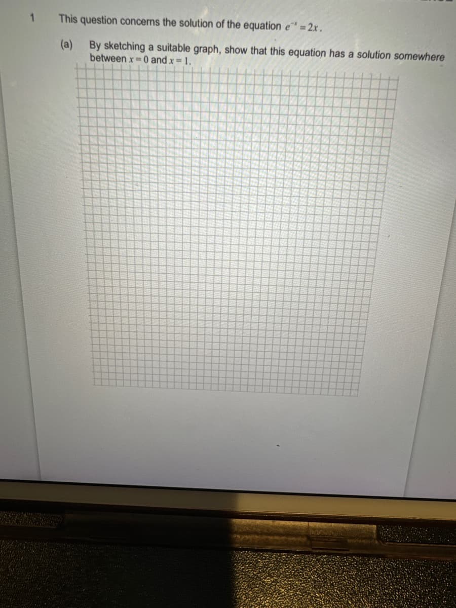 1
This question concerns the solution of the equation e = 2x.
(a)
By sketching a suitable graph, show that this equation has a solution somewhere
between x = 0 and x = 1.