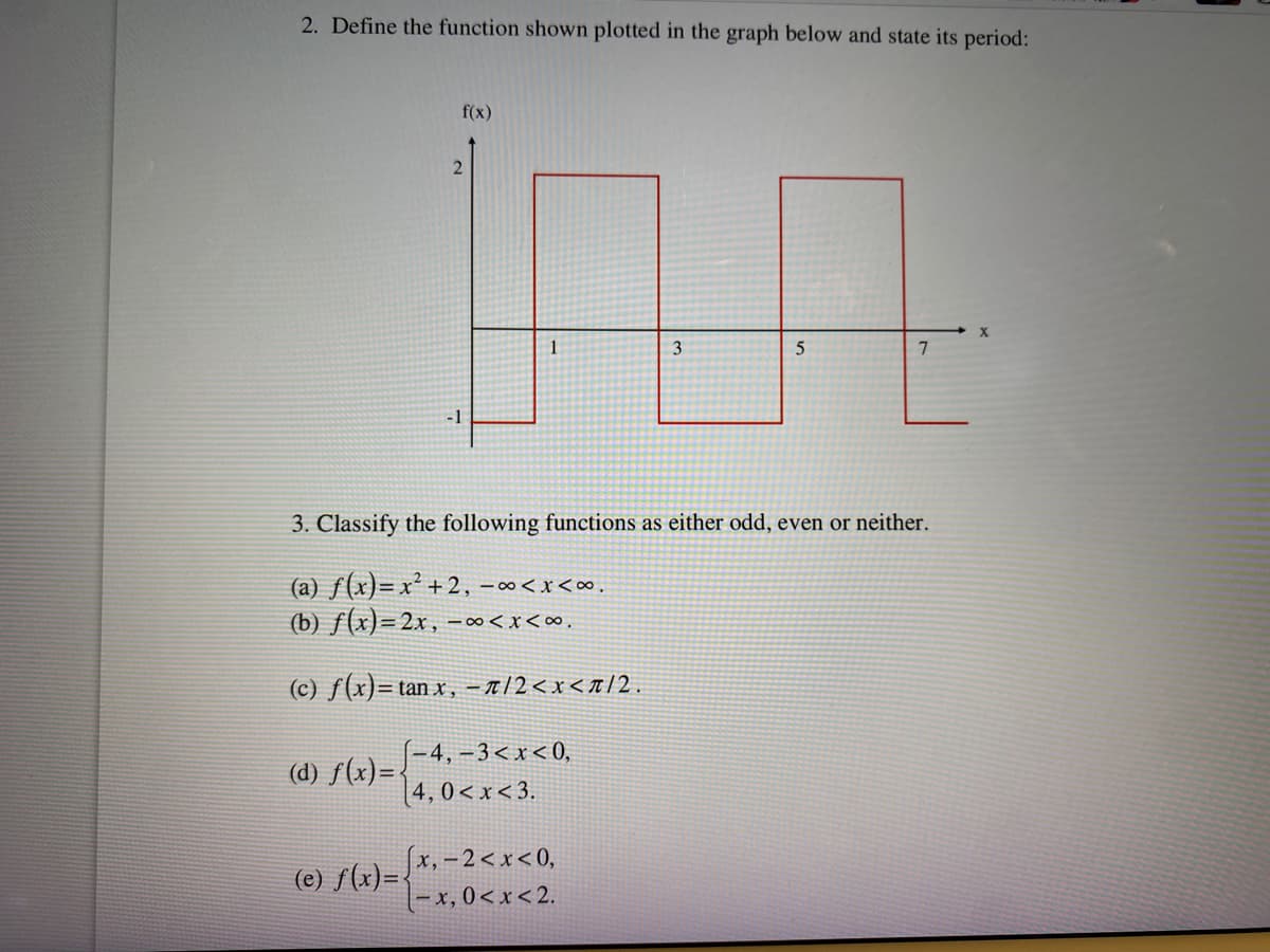 2. Define the function shown plotted in the graph below and state its period:
(d) f(x)=.
f(x)
(e) f(x)=
2
-1
1
3. Classify the following functions as either odd, even or neither.
(a) f(x)= x² +2, -∞<x<∞.
(b) f(x)=2x, -∞<x<∞.
(c) f(x)= tan x, -a/2<x</2.
-4,-3<x<0,
4, 0<x<3.
1.7
3
5
x,-2<x<0,
-x, 0<x<2.
X