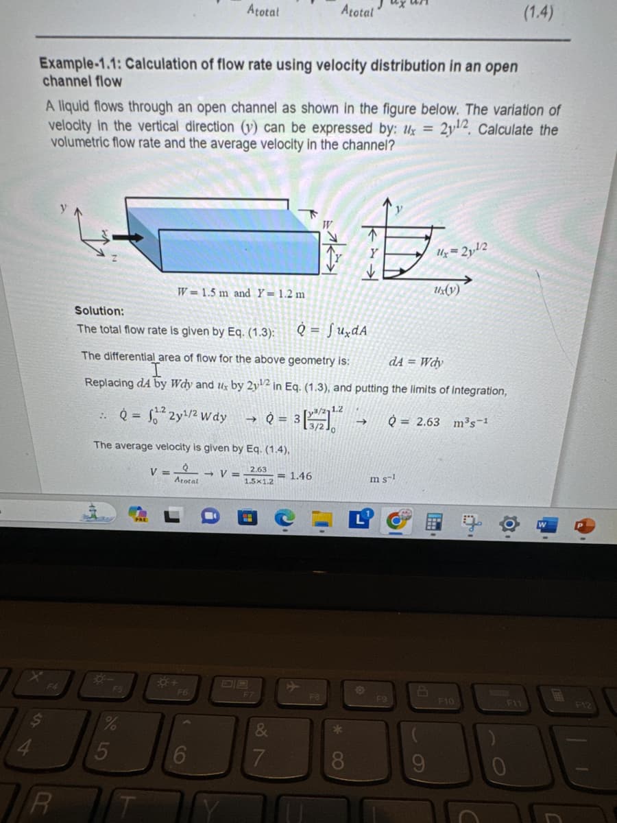 $
4
Example-1.1: Calculation of flow rate using velocity distribution in an open
channel flow
R
A liquid flows through an open channel as shown in the figure below. The variation of
velocity in the vertical direction (v) can be expressed by: x = 2y12, Calculate the
volumetric flow rate and the average velocity in the channel?
Solution:
The total flow rate is given by Eq. (1.3):
%
Atotal
W=1.5 m and Y= 1.2 m
5
The average velocity is given by Eq. (1.4),
Q
Atotal
2.63
1.5x1.2
V =
F6
Q = fundA
dA = Wdy
The differential area of flow for the above geometry is:
Replacing dA by Wdy and ux by 2y¹2 in Eq. (1.3), and putting the limits of integration,
Q=²2y¹/2 Wdy
6
→ V =
→Q=
F7
&
7
Atotal
= 1.46
W
F8
8
m s
F9
→>>> Q2.63 m³s-1
61
Ux=2
9
2¹/2
Ux(y)
E
F10
O.
F11
(1.4)
0
F12