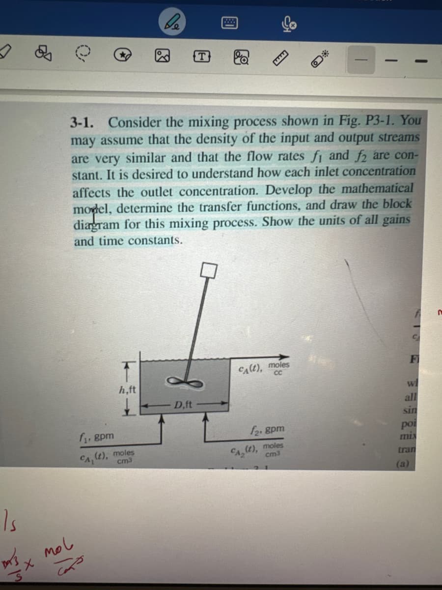 Is
13.
SX
mol
3-1. Consider the mixing process shown in Fig. P3-1. You
may assume that the density of the input and output streams
are very similar and that the flow rates fi and f2 are con-
stant. It is desired to understand how each inlet concentration
affects the outlet concentration. Develop the mathematical
model, determine the transfer functions, and draw the block
diagram for this mixing process. Show the units of all gains
and time constants.
h,ft
f₁, gpm
(t), moles
CAL
cm3
Cons
De
T
8
D,ft
CA(t), moles
CC
O
f₂.gpm
CA₂ (t), moles
cm3
C
Fi
Wi
all
sin
(a)
po
mix
tran
n