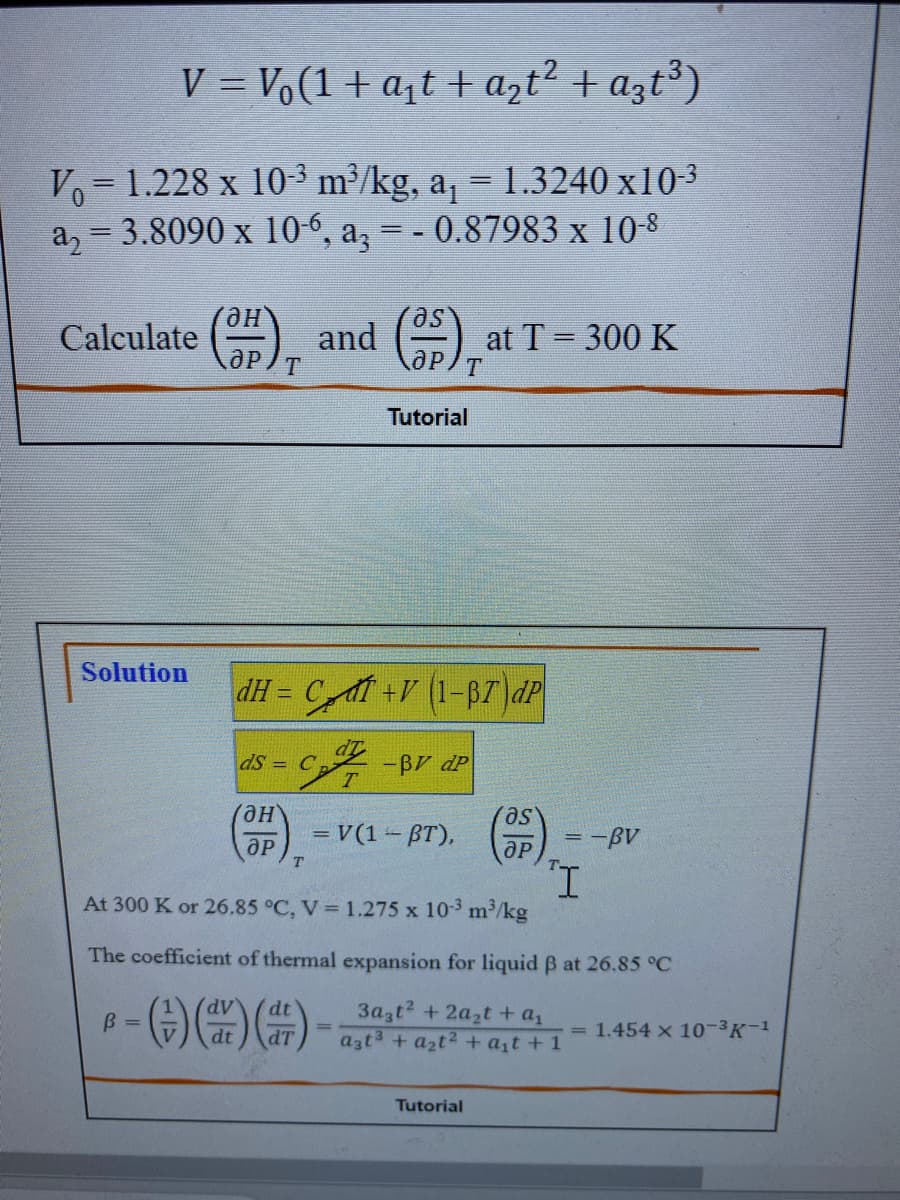 V = Vo(1 + a₁t + a₂t² + a3t³)
Vo 1.228 x 10-³ m³/kg, a₁ = 1.3240 x10-³
a₂ = 3.8090 x 10-6, a3 = - 0.87983 x 10-8
Calculate
Solution
(3H), and (3),²
T
Tutorial
dH= C +V (1-37 dp
dS = C
Он
ӘР
T
-BV dp
= V(1-BT),
at T = 300 K
Tutorial
as
ӘР
= -Bv
I
At 300 K or 26.85 °C, V = 1.275 x 10-³ m³/kg
The coefficient of thermal expansion for liquid ß at 26.85 °C
B =
-)))
- (+) (dr) (dt)_ _3a₂t² + 2a₂t + a₂
=
a3t² + a₂t² + a₁t+1
= 1.454 x 10-³K-¹