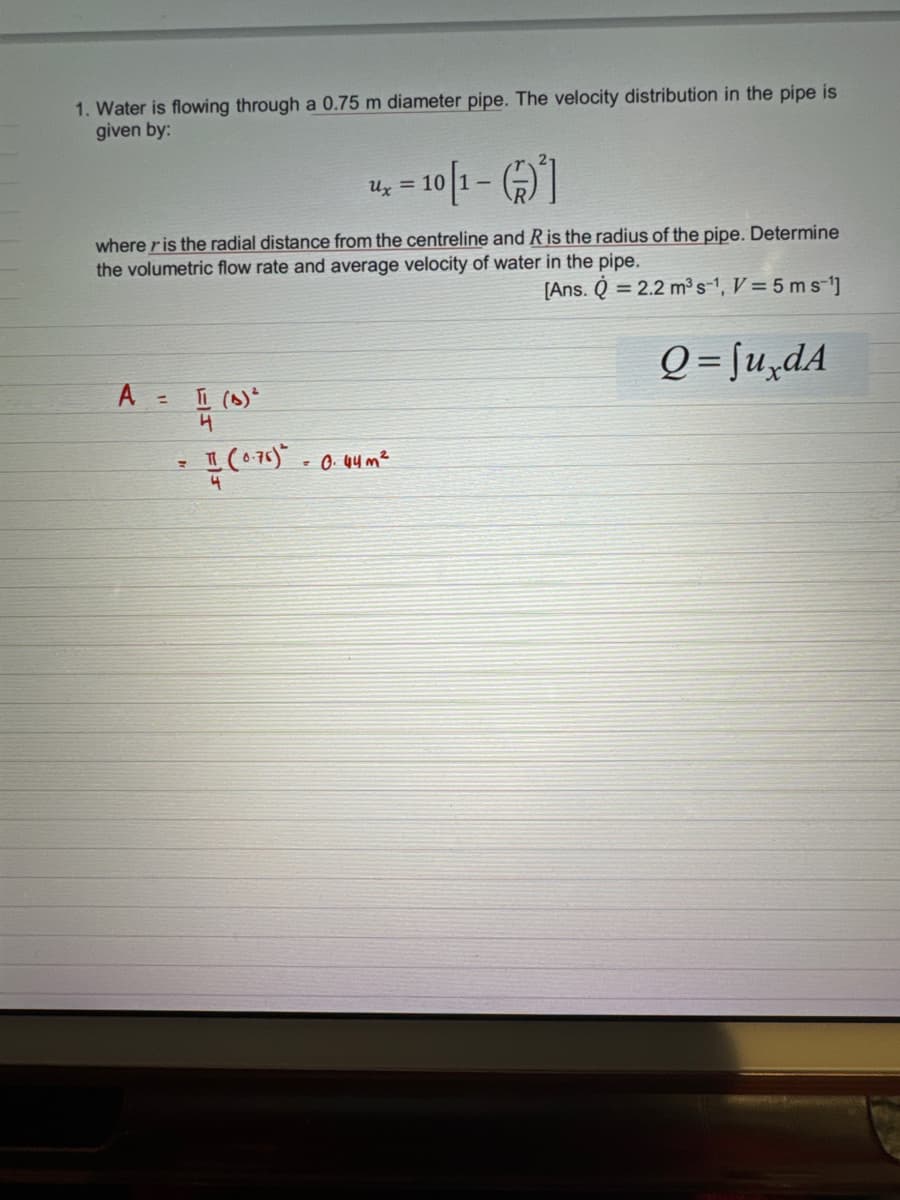 1. Water is flowing through a 0.75 m diameter pipe. The velocity distribution in the pipe is
given by:
A
where r is the radial distance from the centreline and R is the radius of the pipe. Determine
the volumetric flow rate and average velocity of water in the pipe.
[Ans. Q = 2.2 m³s-¹, V = 5 ms-¹]
= T (A)²
4
=
-10[1-6]
Ux= 10
I (0.76)* -0.44 m²
4
Q=JuxdA