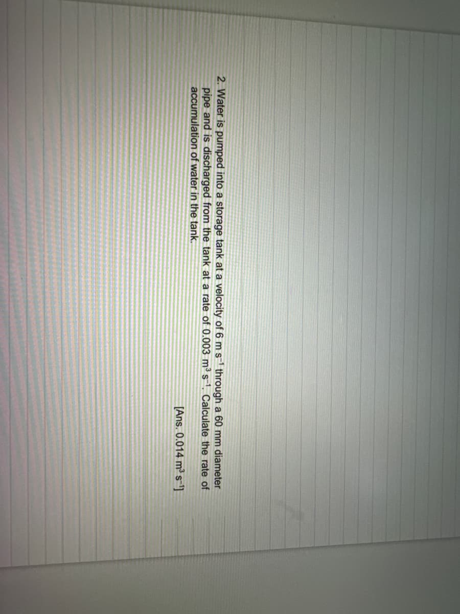 2. Water is pumped into a storage tank at a velocity of 6 m s-¹ through a 60 mm diameter
pipe and is discharged from the tank at a rate of 0.003 m³ s-1. Calculate the rate of
accumulation of water in the tank.
[Ans. 0.014 m³ s¹]