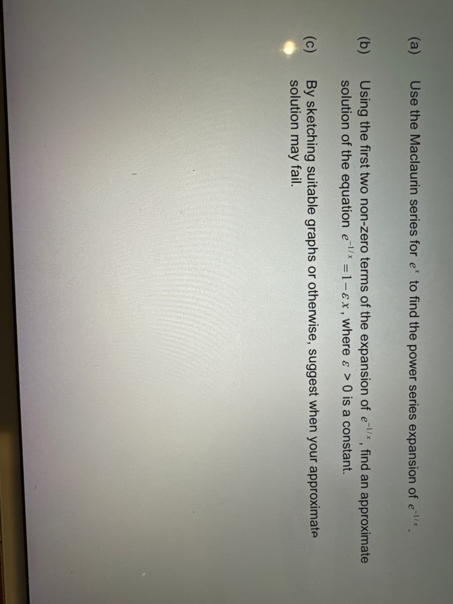 (a)
(b)
(c)
Use the Maclaurin series for e* to find the power series expansion of ex.
Using the first two non-zero terms of the expansion of ex, find an approximate
solution of the equation e¹/* = 1-ɛx, where a > 0 is a constant.
By sketching suitable graphs or otherwise, suggest when your approximate
solution may fail.