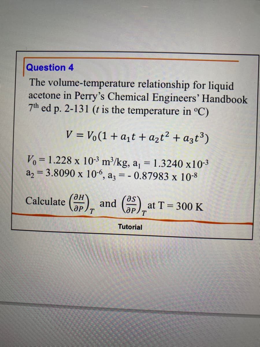 Question 4
The volume-temperature relationship for liquid
acetone in Perry's Chemical Engineers' Handbook
7th ed p. 2-131 (t is the temperature in °C)
V = Vo(1 + a₁t + a₂t² + a3t³)
Vo 1.228 x 10³ m³/kg, a₁ = 1.3240 x10-³
a₂ = 3.8090 x 10-6, a3 = - 0.87983 x 10-8
ән
Calculate (3) and (25) at
Tutorial
at T = 300 K