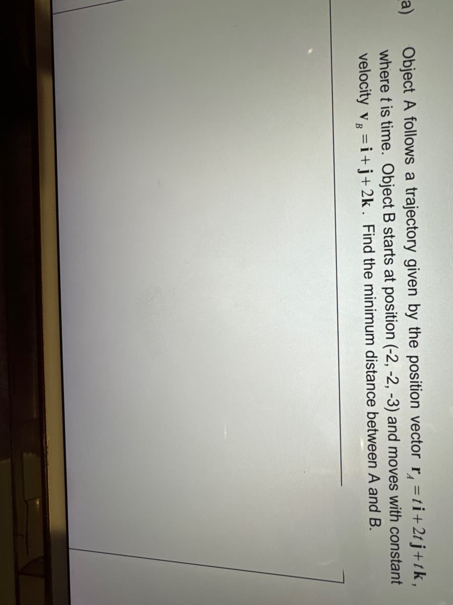 a)
Object A follows a trajectory given by the position vector r = ti+2tj+tk,
where t is time. Object B starts at position (-2, -2, -3) and moves with constant
velocity v=i+j+2k. Find the minimum distance between A and B.