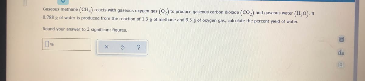 Gaseous methane (CH,) reacts with gaseous oxygen gas (0,) to produce gaseous carbon dioxide (CO,) and gaseous water (H,O). If
0.788 g of water is produced from the reaction of 1.3 g of methane and 9.3 g of oxygen gas, calculate the percent yield of water.
Round your answer to 2 significant figures.
alo
