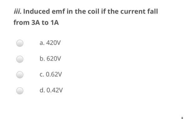 iii. Induced emf in the coil if the current fall
from 3A to 1A
a. 420V
b. 620V
c. 0.62V
d. 0.42V
