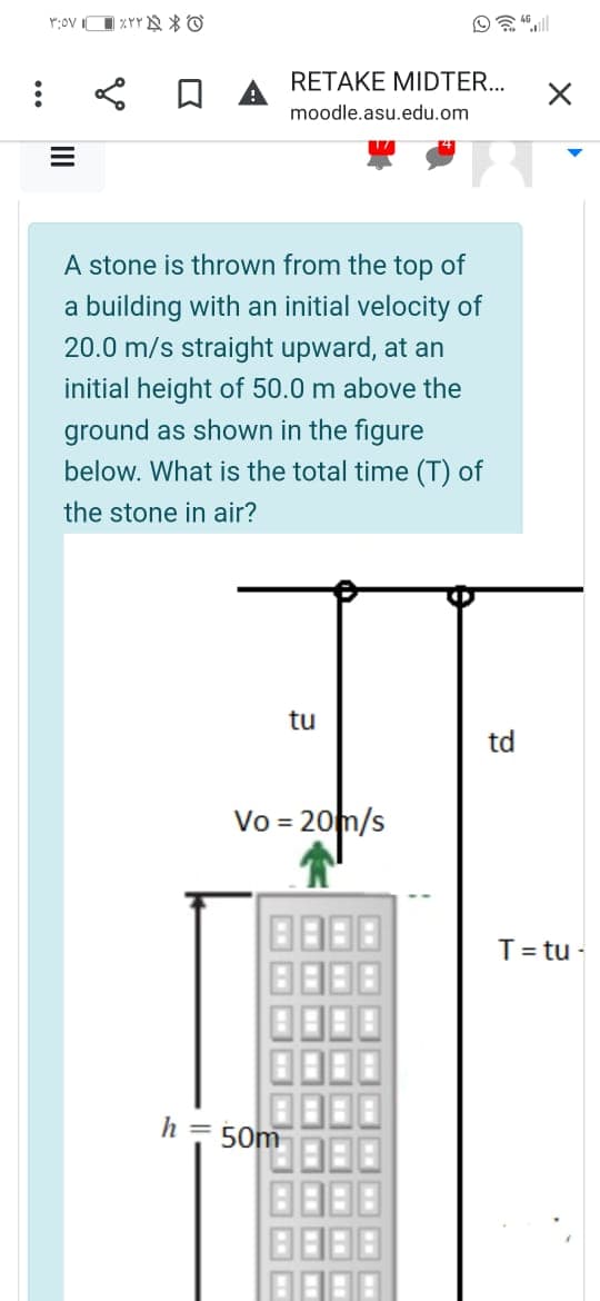 RETAKE MIDTER..
moodle.asu.edu.om
A stone is thrown from the top of
a building with an initial velocity of
20.0 m/s straight upward, at an
initial height of 50.0 m above the
ground as shown in the figure
below. What is the total time (T) of
the stone in air?
tu
td
Vo = 20m/s
T= tu -
h = 50m
ww
ww
II
