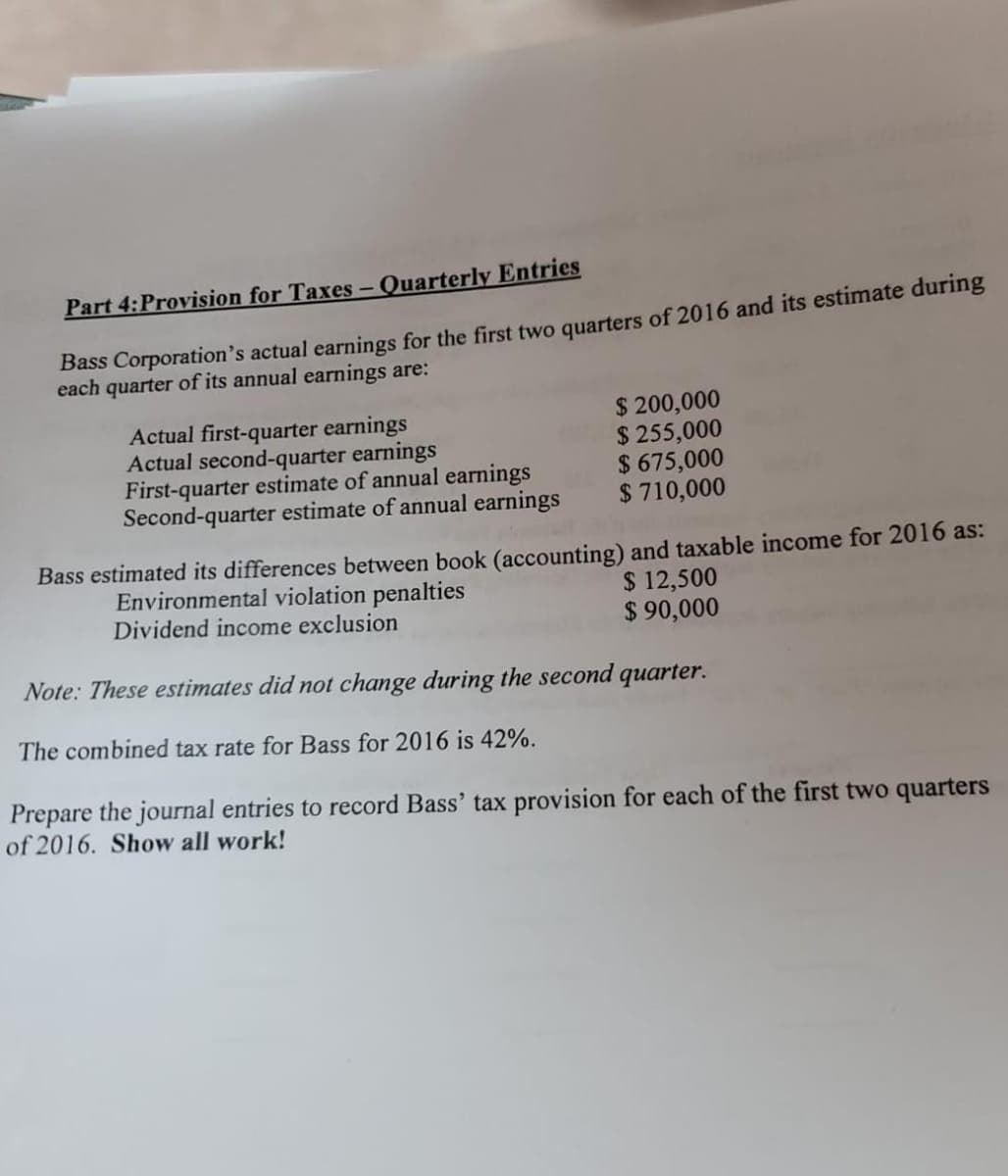 Part 4:Provision for Taxes - Quarterly Entries
Bass Corporation's actual earnings for the first two quarters of 2016 and its estimate during
each quarter of its annual earnings are:
Actual first-quarter earnings
Actual second-quarter earnings
First-quarter estimate of annual earnings
Second-quarter estimate of annual earnings
$ 200,000
$ 255,000
$ 675,000
$ 710,000
Bass estimated its differences between book (accounting) and taxable income for 2016 as:
Environmental violation penalties
Dividend income exclusion
$ 12,500
$ 90,000
Note: These estimates did not change during the second quarter.
The combined tax rate for Bass for 2016 is 42%.
Prepare the journal entries to record Bass' tax provision for each of the first two quarters
of 2016. Show all work!
