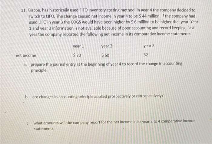 11. Biscoe. has historically used FIF0 inventory costing method. In year 4 the company decided to
switch to LIFO. The change caused net income in year 4 to be $ 44 million. If the company had
used LIFO in year 3 the COGS would have been higher by $ 6 million to be higher that year. Year
1 and year 2 information is not available because of poor accounting and record keeping. Last
year the company reported the following net income in its comparative income statements.
year 1
year 2
year 3
net income
S 70
$ 60
52
a. prepare the journal entry at the beginning of year 4 to record the change in accounting
principle.
b. are changes in accounting principle applied prospectively or retrospectively?
c. what amounts will the company report for the net income in its year 2 to 4 comparative income
statements.
