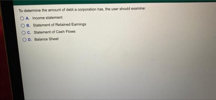 To determine the amount of debt a corporation has, the user should examine:
O A. Income statement
B. Statement of Retained Earnings
C. Statement of Cash Flows
D. Balance Sheet
