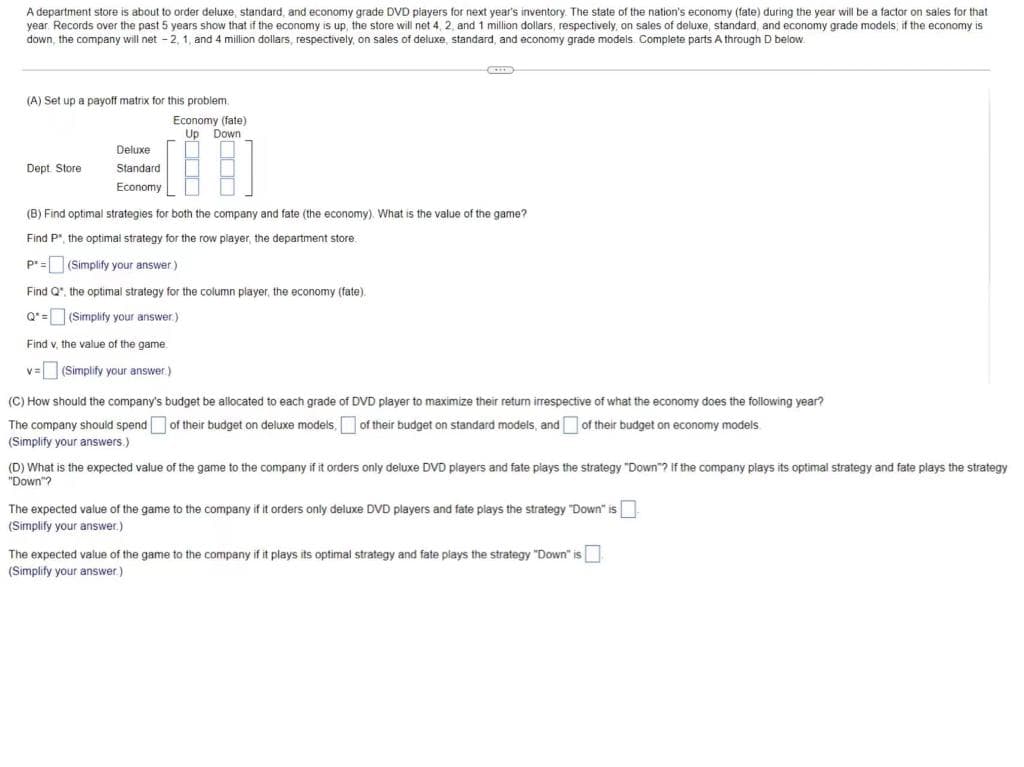 A department store is about to order deluxe, standard, and economy grade DVD players for next year's inventory. The state of the nation's economy (fate) during the year will be a factor on sales for that
year. Records over the past 5 years show that if the economy is up, the store will net 4, 2, and 1 million dollars, respectively on sales of deluxe, standard, and economy grade models if the economy is
down, the company will net - 2, 1, and 4 million dollars, respectively, on sales of deluxe, standard, and economy grade models. Complete parts A through D below.
(A) Set up a payoff matrix for this problem
Economy (fate)
Up Down
Deluxe
Dept Store
Standard
Economy
(B) Find optimal strategies for both the company and fate (the economy). What is the value of the game?
Find P", the optimal strategy for the row player, the department store.
p*=(Simplify your answer)
Find Q", the optimal strategy for the column player, the economy (fate).
Q* = (Simplify your answer.)
Find v, the value of the game.
v=(Simplify your answer.)
(C) How should the company's budget be allocated to each grade of DVD player to maximize their return irrespective of what the economy does the following year?
The company should spend of their budget on deluxe models,
of their budget on standard models, and of their budget on economy models
(Simplify your answers.)
(D) What is the expected value of the game to the company if it orders only deluxe DVD players and fate piays the strategy "Down"? If the company plays its optimal strategy and fate plays the strategy
"Down"?
The expected value of the game to the company if it orders only deluxe DVD players and fate plays the strategy "Down" is
(Simplify your answer.)
The expected value of the game to the company if it plays its optimal strategy and fate plays the strategy "Down" is
(Simplify your answer.)
