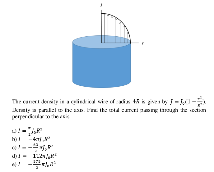 The current density in a cylindrical wire of radius 4R is given by J = J.(1 –).
Density is parallel to the axis. Find the total current passing through the section
perpendicular to the axis.
a) I = "J,R²
b) I = -4T],R²
c) I = -T],R²
d) I = -112n],R?
e) I = -n],R²
63
2
575
2
