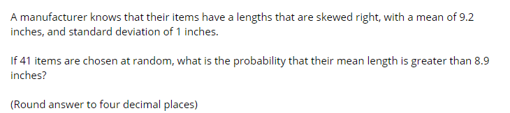 A manufacturer knows that their items have a lengths that are skewed right, with a mean of 9.2
inches, and standard deviation of 1 inches.
If 41 items are chosen at random, what is the probability that their mean length is greater than 8.9
inches?
(Round answer to four decimal places)
