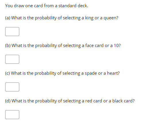 ### Probability Questions Using a Standard Deck of Cards

You draw one card from a standard deck.

#### (a) What is the probability of selecting a king or a queen?

[  ]

#### (b) What is the probability of selecting a face card or a 10?

[  ]

#### (c) What is the probability of selecting a spade or a heart?

[  ]

#### (d) What is the probability of selecting a red card or a black card?

[  ]

### Explanation of Graphs and Diagrams
In this image, there are no graphs or diagrams, only text-based questions related to probabilities when drawing a card from a standard deck of 52 cards. Each question is followed by an empty box intended for the student’s answer.