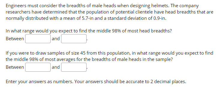 Engineers must consider the breadths of male heads when designing helmets. The company
researchers have determined that the population of potential clientele have head breadths that are
normally distributed with a mean of 5.7-in and a standard deviation of 0.9-in.
In what range would you expect to find the middle 98% of most head breadths?
Between
and
If you were to draw samples of size 45 from this population, in what range would you expect to find
the middle 98% of most averages for the breadths of male heads in the sample?
Between
and
Enter your answers as numbers. Your answers should be accurate to 2 decimal places.
