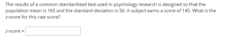 The results of a common standardized test used in psychology research is designed so that the
population mean is 165 and the standard deviation is 50. A subject earns a score of 145. What is the
z-score for this raw score?
Z-score =
