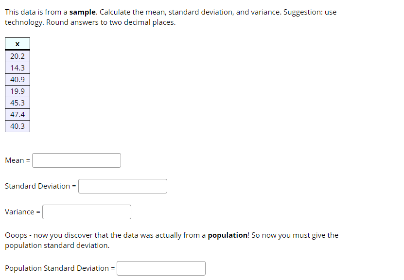 This data is from a sample. Calculate the mean, standard deviation, and variance. Suggestion: use
technology. Round answers to two decimal places.
20.2
14.3
40.9
19.9
45.3
47.4
40.3
Mean =
Standard Deviation =
Variance =
Ooops - now you discover that the data was actually from a population! So now you must give the
population standard deviation.
Population Standard Deviation =
