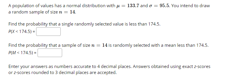 A population of values has a normal distribution with jµ = 133.7 and o = 95.5. You intend to draw
a random sample of size n = 14.
Find the probability that a single randomly selected value is less than 174.5.
P(X < 174.5) =
Find the probability that a sample of size n = 14 is randomly selected with a mean less than 174.5.
P(M < 174.5) =
Enter your answers as numbers accurate to 4 decimal places. Answers obtained using exact z-scores
or z-scores rounded to 3 decimal places are accepted.
