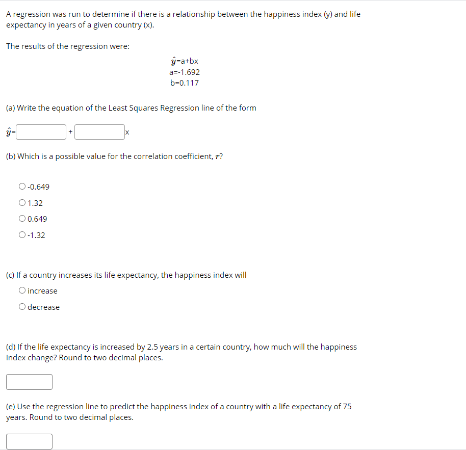 A regression was run to determine if there is a relationship between the happiness index (y) and life
expectancy in years of a given country (x).
The results of the regression were:
ý=a+bx
a=-1.692
b=0.117
(a) Write the equation of the Least Squares Regression line of the form
(b) Which is a possible value for the correlation coefficient, r?
O -0.649
O 1.32
O 0.649
O-1.32
(c) If a country increases its life expectancy, the happiness index will
O increase
O decrease
(d) If the life expectancy is increased by 2.5 years in a certain country, how much will the happiness
index change? Round to two decimal places.
(e) Use the regression line to predict the happiness index of a country with a life expectancy of 75
years. Round to two decimal places.
